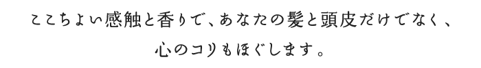 ここちよい感触と香りで、あなたの髪と頭皮だけでなく、心のコリもほぐします。