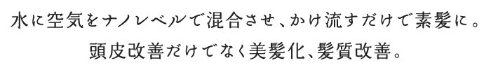 水に空気をナノレベルで混合させ、かけ流すだけで素髪に。頭皮改善だけでなく美髪化、髪質改善。