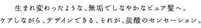 生まれ変わったような、無垢でしなやかなピュア髪へ。ケアしながら、デザインできる、それが、炭酸のセンセーション。